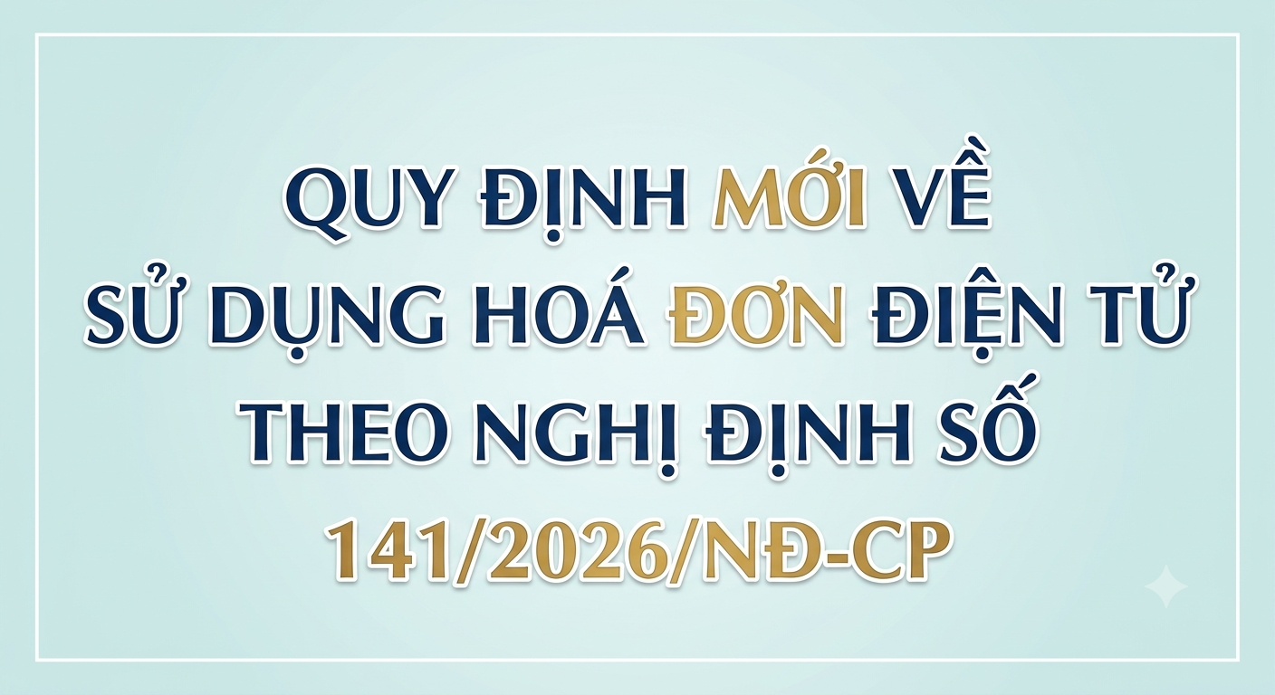 Quy định mới về sử dụng hoá đơn điện tử theo Nghị định số 141/2026/NĐ-CP sửa đổi, bổ sung một số điều của Nghị định 68/2026/NĐ-CP và Nghị định số 320/2025/NĐ-CP
